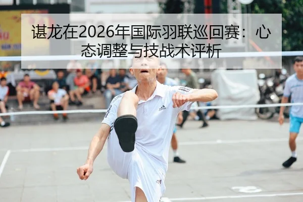 谌龙在2026年国际羽联巡回赛：心态调整与技战术评析