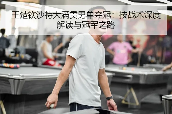 王楚钦沙特大满贯男单夺冠：技战术深度解读与冠军之路